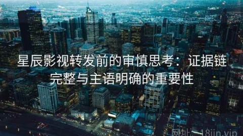 星辰影视转发前的审慎思考：证据链完整与主语明确的重要性