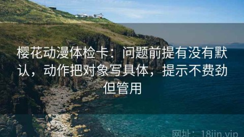 樱花动漫体检卡：问题前提有没有默认，动作把对象写具体，提示不费劲但管用