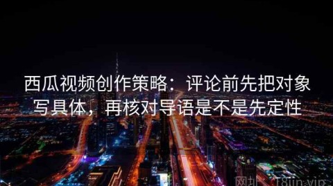 西瓜视频创作策略：评论前先把对象写具体，再核对导语是不是先定性