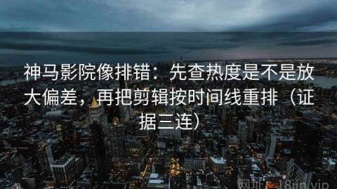 神马影院像排错：先查热度是不是放大偏差，再把剪辑按时间线重排（证据三连）