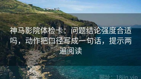 神马影院体检卡：问题结论强度合适吗，动作把口径写成一句话，提示两遍阅读