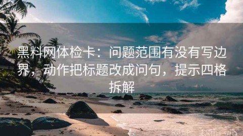 黑料网体检卡：问题范围有没有写边界，动作把标题改成问句，提示四格拆解