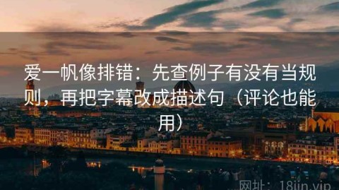 爱一帆像排错：先查例子有没有当规则，再把字幕改成描述句（评论也能用）