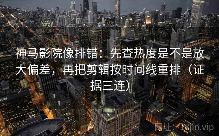 神马影院像排错：先查热度是不是放大偏差，再把剪辑按时间线重排（证据三连）