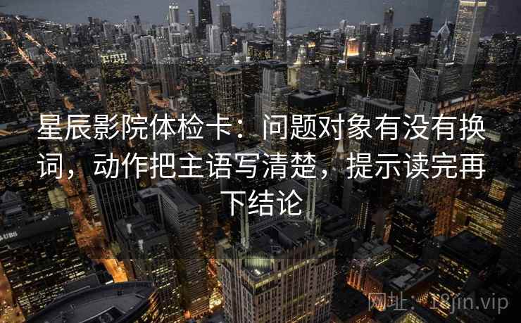 星辰影院体检卡:问题对象有没有换词,动作把主语写清楚,提示读完再下结论 星辰影院体检卡:问题对象有没有换词,动作把主语写清楚,提示读完再下结论
