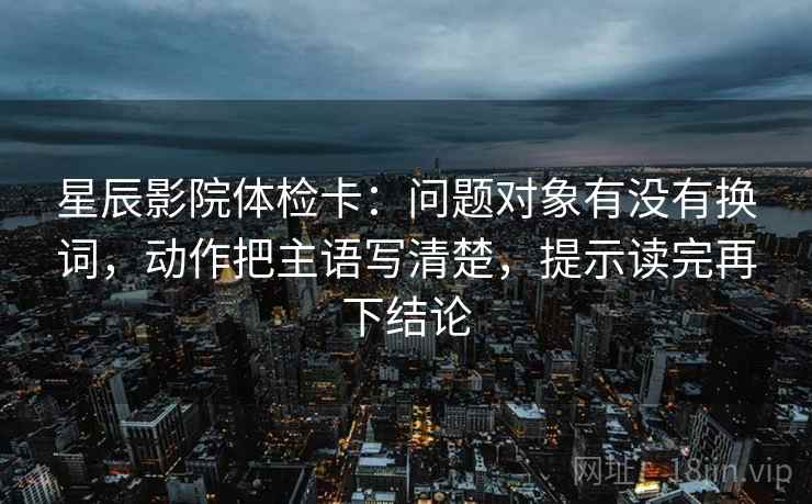 星辰影院体检卡:问题对象有没有换词,动作把主语写清楚,提示读完再下结论 星辰影院体检卡:问题对象有没有换词,动作把主语写清楚,提示读完再下结论