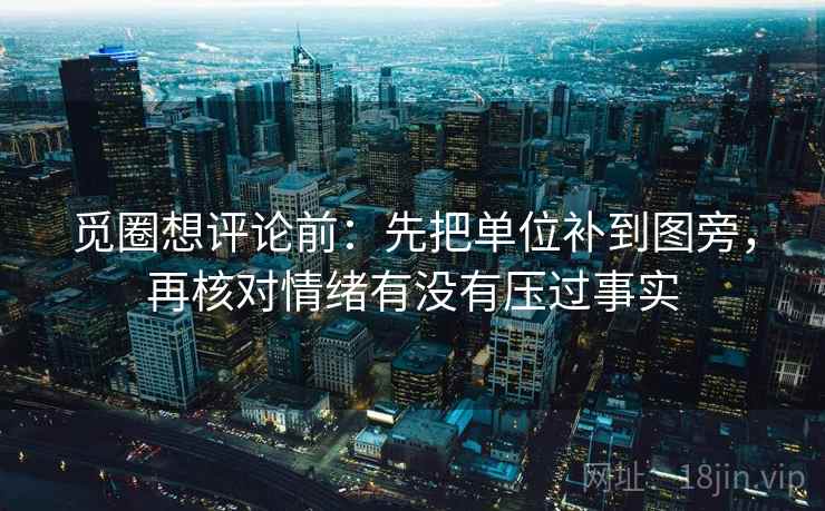 觅圈想评论前：先把单位补到图旁，再核对情绪有没有压过事实
