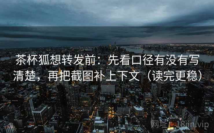 茶杯狐想转发前：先看口径有没有写清楚，再把截图补上下文（读完更稳）