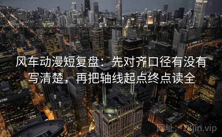 风车动漫短复盘：先对齐口径有没有写清楚，再把轴线起点终点读全