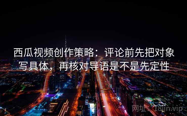 西瓜视频创作策略：评论前先把对象写具体，再核对导语是不是先定性