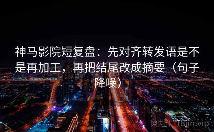 神马影院短复盘:先对齐转发语是不是再加工,再把结尾改成摘要(句子降噪) 神马影院短复盘:先对齐转发语是不是再加工,再把结尾改成摘要(句子降噪)