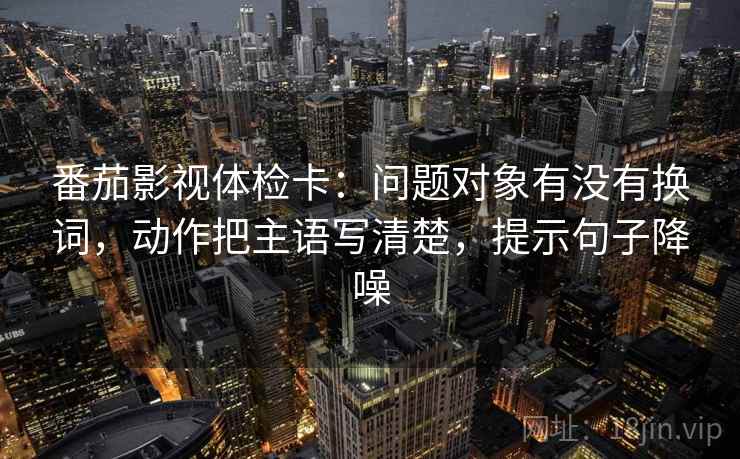 番茄影视体检卡：问题对象有没有换词，动作把主语写清楚，提示句子降噪