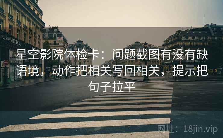 星空影院体检卡:问题截图有没有缺语境,动作把相关写回相关,提示把句子拉平 星空影院体检卡:问题截图有没有缺语境,动作把相关写回相关,提示把句子拉平