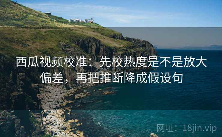 西瓜视频校准:先校热度是不是放大偏差,再把推断降成假设句 西瓜视频校准:先校热度是不是放大偏差,再把推断降成假设句