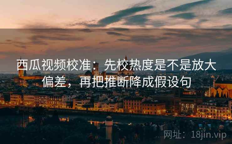 西瓜视频校准:先校热度是不是放大偏差,再把推断降成假设句 西瓜视频校准:先校热度是不是放大偏差,再把推断降成假设句