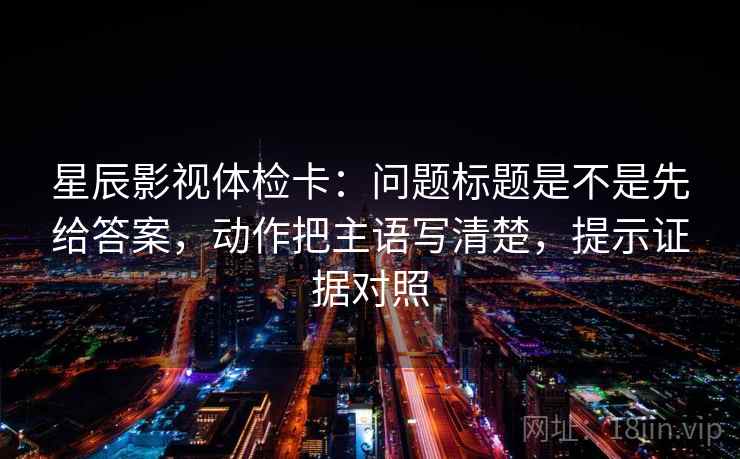 星辰影视体检卡:问题标题是不是先给答案,动作把主语写清楚,提示证据对照 星辰影视体检卡:问题标题是不是先给答案,动作把主语写清楚,提示证据对照