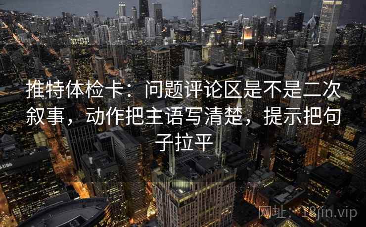 推特体检卡:问题评论区是不是二次叙事,动作把主语写清楚,提示把句子拉平 推特体检卡:问题评论区是不是二次叙事,动作把主语写清楚,提示把句子拉平