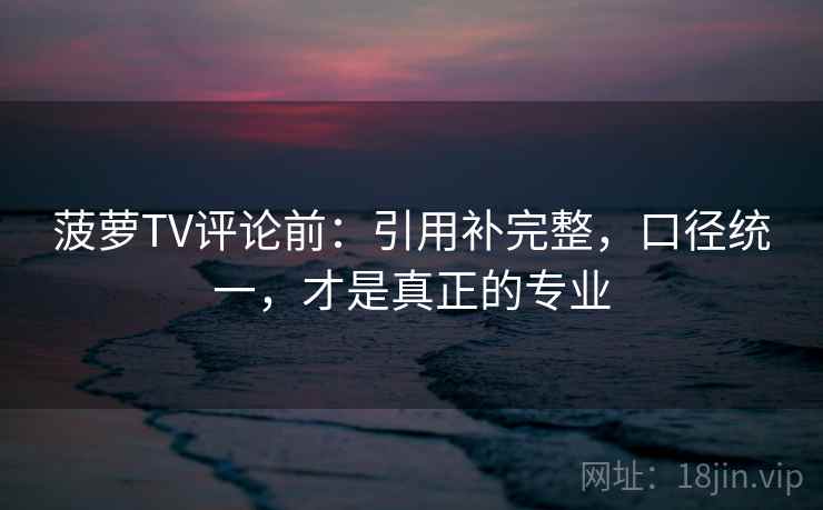 菠萝TV评论前:引用补完整,口径统一,才是真正的专业 菠萝TV评论前:引用补完整,口径统一,才是真正的专业