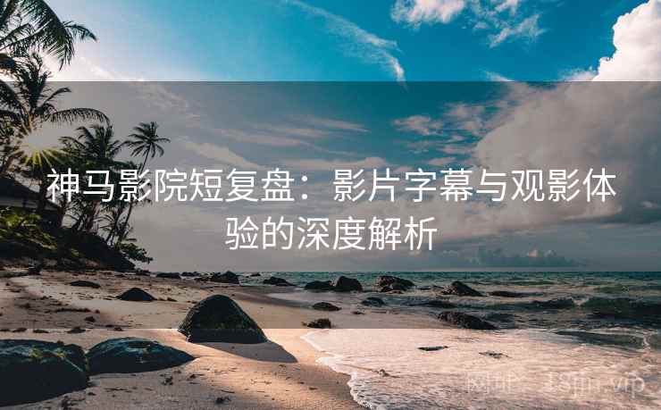 神马影院短复盘：影片字幕与观影体验的深度解析